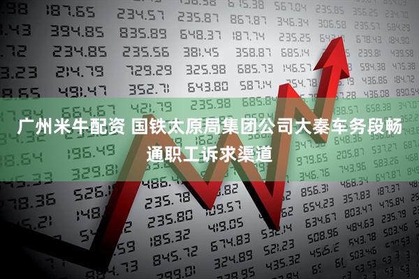 广州米牛配资 国铁太原局集团公司大秦车务段畅通职工诉求渠道