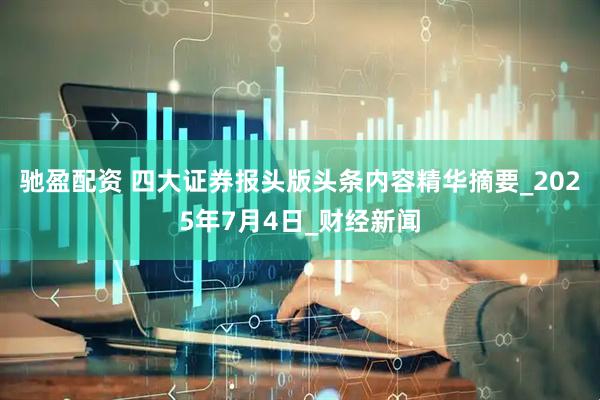 驰盈配资 四大证券报头版头条内容精华摘要_2025年7月4日_财经新闻
