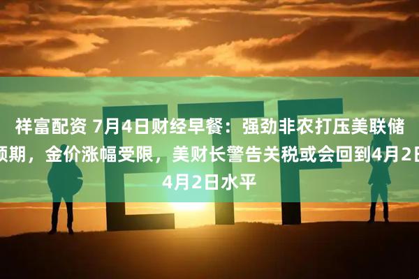祥富配资 7月4日财经早餐：强劲非农打压美联储降息预期，金价涨幅受限，美财长警告关税或会回到4月2日水平