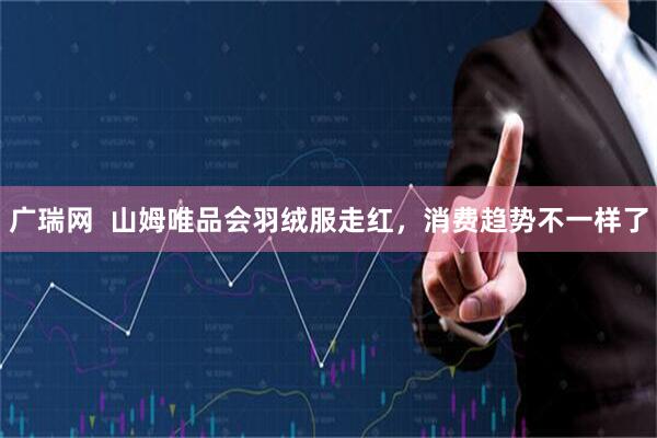 广瑞网  山姆唯品会羽绒服走红，消费趋势不一样了