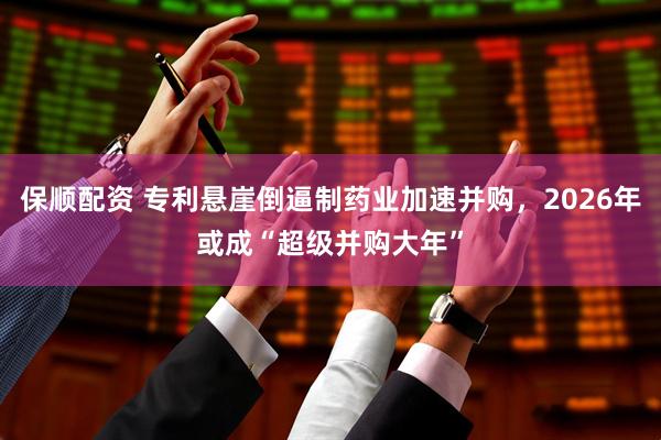 保顺配资 专利悬崖倒逼制药业加速并购，2026年或成“超级并购大年”